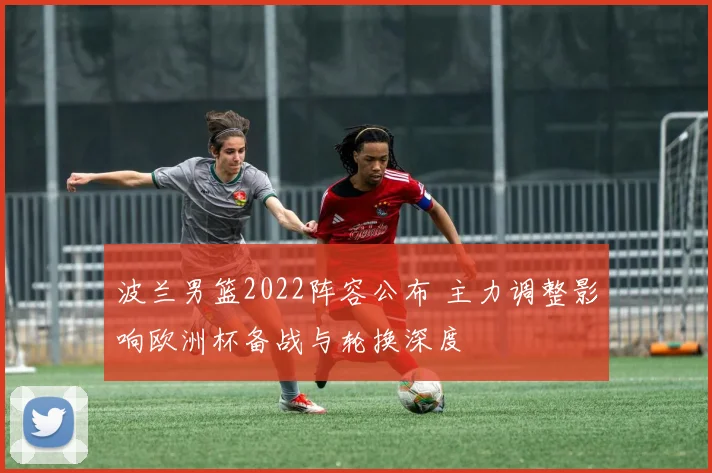 波兰男篮2022阵容公布 主力调整影响欧洲杯备战与轮换深度