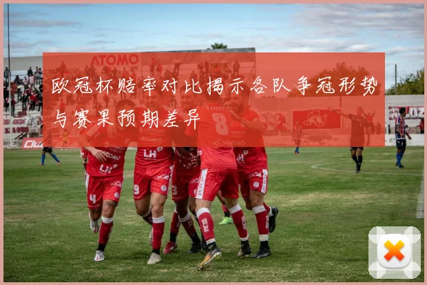 欧冠杯赔率对比揭示各队争冠形势与赛果预期差异